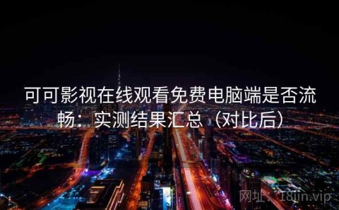 可可影视在线观看免费电脑端是否流畅：实测结果汇总（对比后）
