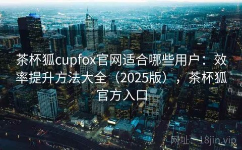 茶杯狐cupfox官网适合哪些用户：效率提升方法大全（2025版），茶杯狐官方入口