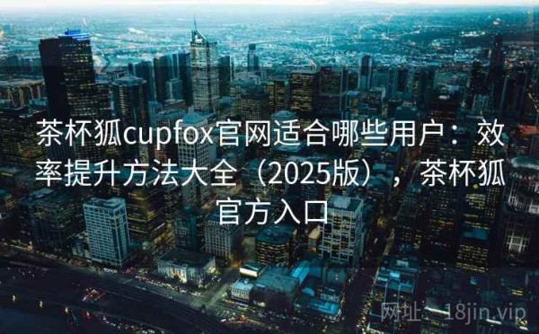 茶杯狐cupfox官网适合哪些用户：效率提升方法大全（2025版），茶杯狐官方入口