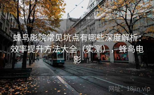 蜂鸟影院常见坑点有哪些深度解析：效率提升方法大全（实测），蜂鸟电影