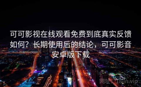 可可影视在线观看免费到底真实反馈如何？长期使用后的结论，可可影音安卓版下载