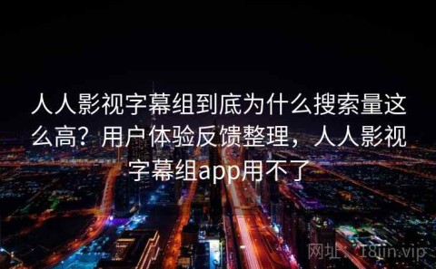 人人影视字幕组到底为什么搜索量这么高？用户体验反馈整理，人人影视字幕组app用不了