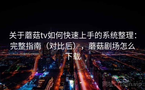 关于蘑菇tv如何快速上手的系统整理：完整指南（对比后），蘑菇剧场怎么下载