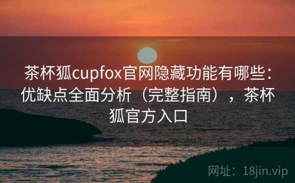 茶杯狐cupfox官网隐藏功能有哪些：优缺点全面分析（完整指南），茶杯狐官方入口