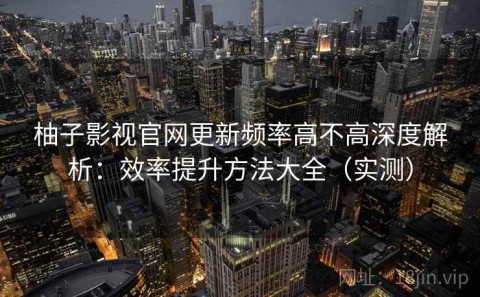 柚子影视官网更新频率高不高深度解析：效率提升方法大全（实测）