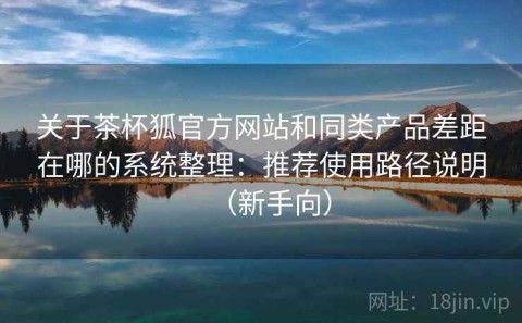 关于茶杯狐官方网站和同类产品差距在哪的系统整理：推荐使用路径说明（新手向）