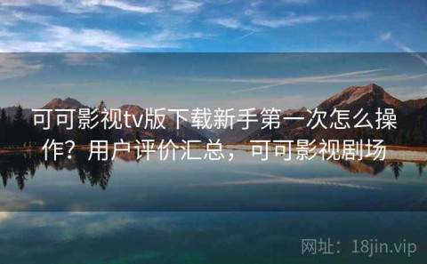 可可影视tv版下载新手第一次怎么操作？用户评价汇总，可可影视剧场