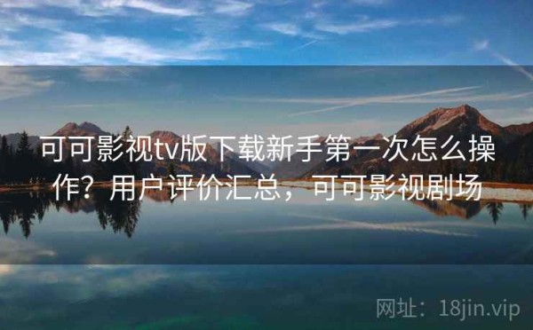 可可影视tv版下载新手第一次怎么操作？用户评价汇总，可可影视剧场