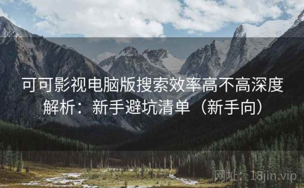 可可影视电脑版搜索效率高不高深度解析：新手避坑清单（新手向）