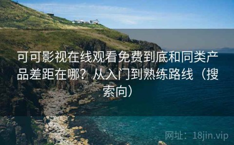 可可影视在线观看免费到底和同类产品差距在哪？从入门到熟练路线（搜索向）