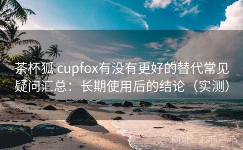 茶杯狐 cupfox有没有更好的替代常见疑问汇总：长期使用后的结论（实测）