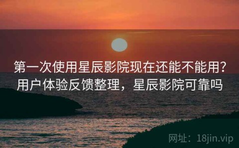 第一次使用星辰影院现在还能不能用？用户体验反馈整理，星辰影院可靠吗