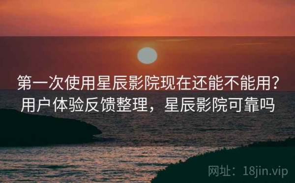 第一次使用星辰影院现在还能不能用？用户体验反馈整理，星辰影院可靠吗