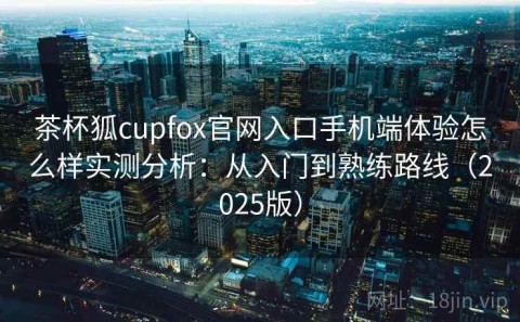 茶杯狐cupfox官网入口手机端体验怎么样实测分析：从入门到熟练路线（2025版）
