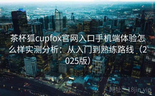 茶杯狐cupfox官网入口手机端体验怎么样实测分析：从入门到熟练路线（2025版）