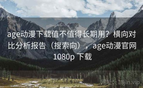 age动漫下载值不值得长期用？横向对比分析报告（搜索向），age动漫官网 1080p 下载
