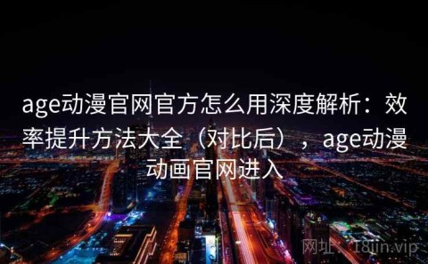 age动漫官网官方怎么用深度解析：效率提升方法大全（对比后），age动漫动画官网进入