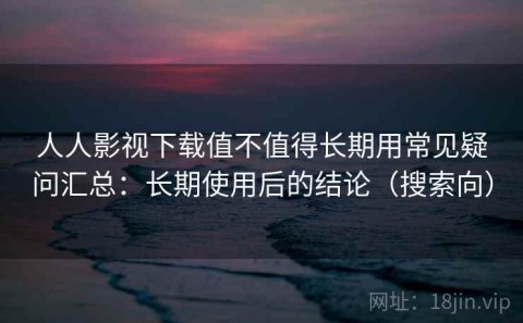 人人影视下载值不值得长期用常见疑问汇总：长期使用后的结论（搜索向）