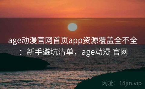age动漫官网首页app资源覆盖全不全：新手避坑清单，age动漫 官网