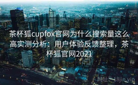 茶杯狐cupfox官网为什么搜索量这么高实测分析：用户体验反馈整理，茶杯狐官网2021