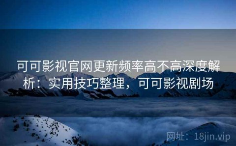 可可影视官网更新频率高不高深度解析：实用技巧整理，可可影视剧场