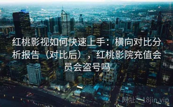 红桃影视如何快速上手：横向对比分析报告（对比后），红桃影院充值会员会盗号吗