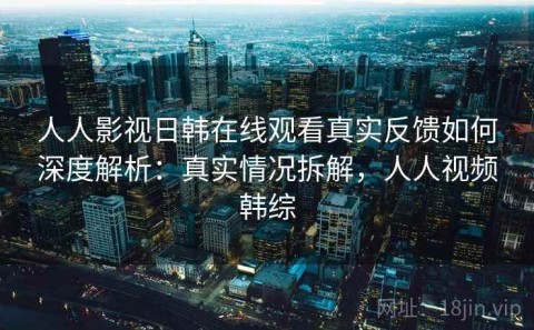 人人影视日韩在线观看真实反馈如何深度解析：真实情况拆解，人人视频韩综