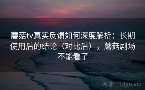 蘑菇tv真实反馈如何深度解析：长期使用后的结论（对比后），蘑菇剧场不能看了