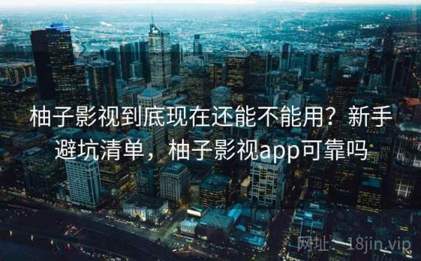 柚子影视到底现在还能不能用？新手避坑清单，柚子影视app可靠吗