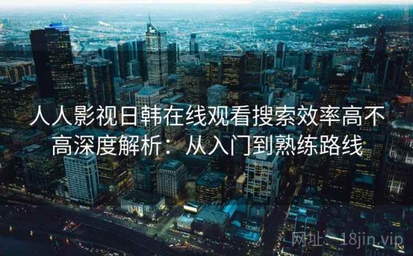 人人影视日韩在线观看搜索效率高不高深度解析：从入门到熟练路线