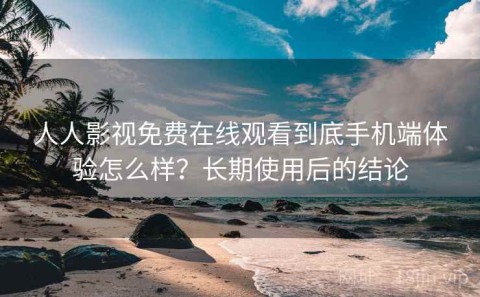 人人影视免费在线观看到底手机端体验怎么样？长期使用后的结论