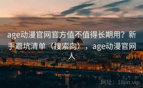 age动漫官网官方值不值得长期用？新手避坑清单（搜索向），age动漫官网人
