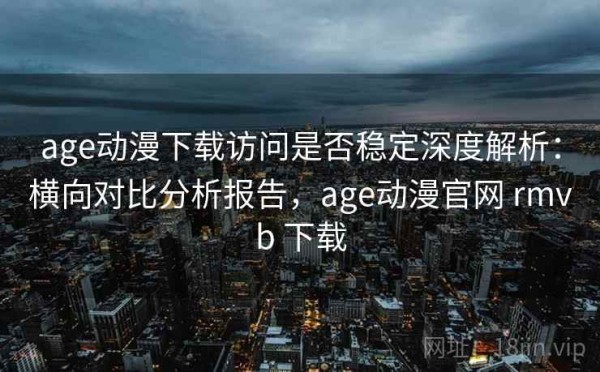 age动漫下载访问是否稳定深度解析：横向对比分析报告，age动漫官网 rmvb 下载