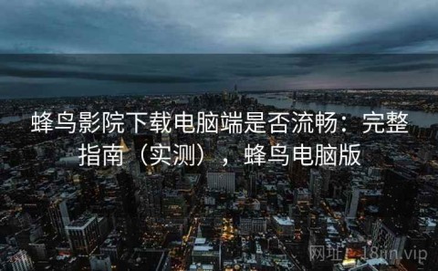 蜂鸟影院下载电脑端是否流畅：完整指南（实测），蜂鸟电脑版