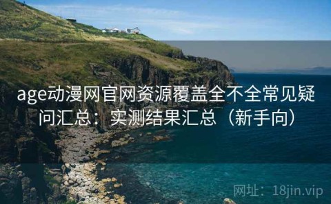 age动漫网官网资源覆盖全不全常见疑问汇总：实测结果汇总（新手向）