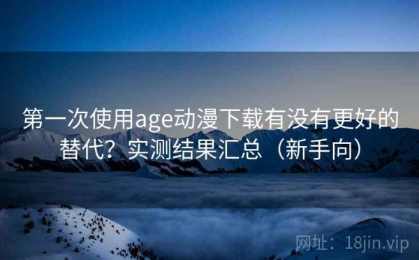 第一次使用age动漫下载有没有更好的替代？实测结果汇总（新手向）