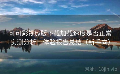 可可影视tv版下载加载速度是否正常实测分析：体验报告总结（新手向）
