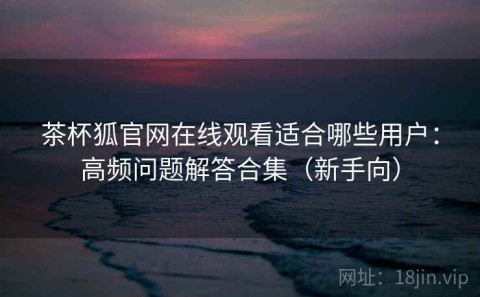 茶杯狐官网在线观看适合哪些用户：高频问题解答合集（新手向）
