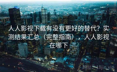 人人影视下载有没有更好的替代？实测结果汇总（完整指南），人人影视在哪下