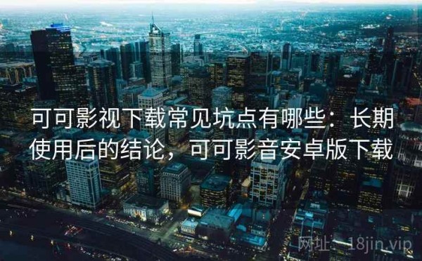 可可影视下载常见坑点有哪些：长期使用后的结论，可可影音安卓版下载
