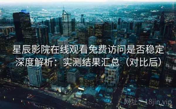 星辰影院在线观看免费访问是否稳定深度解析：实测结果汇总（对比后）