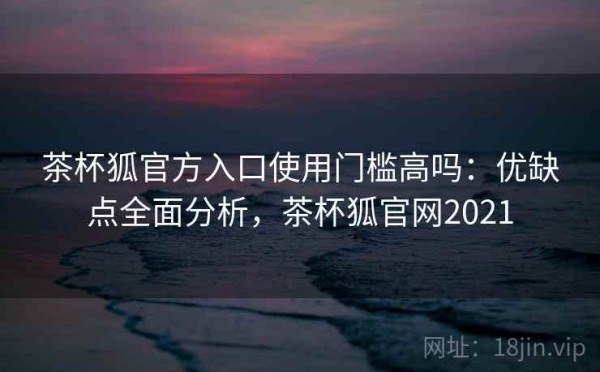 茶杯狐官方入口使用门槛高吗：优缺点全面分析，茶杯狐官网2021