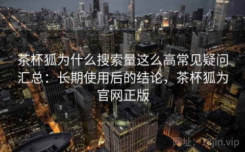 茶杯狐为什么搜索量这么高常见疑问汇总：长期使用后的结论，茶杯狐为官网正版