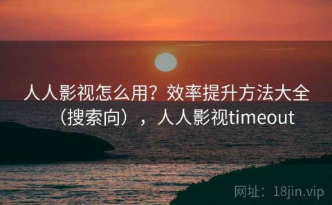 人人影视怎么用？效率提升方法大全（搜索向），人人影视timeout