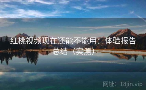 红桃视频现在还能不能用：体验报告总结（实测）