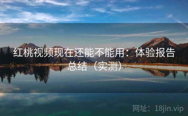 红桃视频现在还能不能用：体验报告总结（实测）