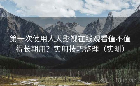第一次使用人人影视在线观看值不值得长期用？实用技巧整理（实测）