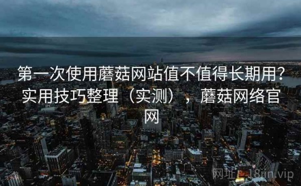 第一次使用蘑菇网站值不值得长期用？实用技巧整理（实测），蘑菇网络官网