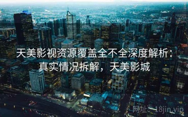 天美影视资源覆盖全不全深度解析：真实情况拆解，天美影城