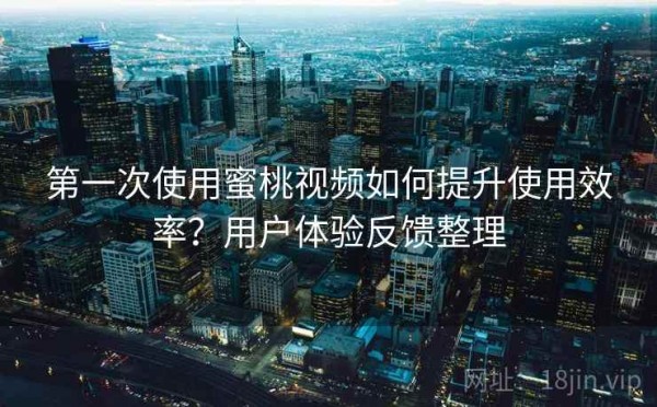 第一次使用蜜桃视频如何提升使用效率？用户体验反馈整理